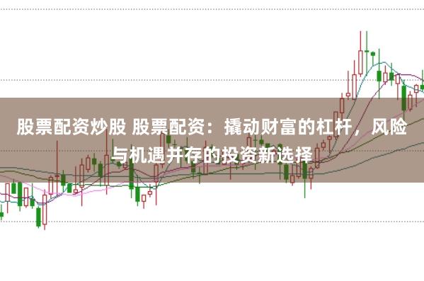 股票配资炒股 股票配资：撬动财富的杠杆，风险与机遇并存的投资新选择