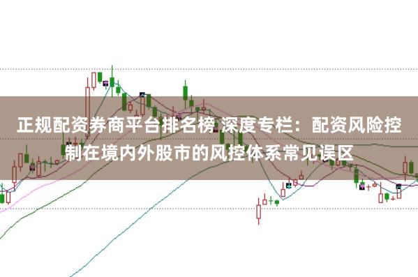正规配资券商平台排名榜 深度专栏:配资风险控制在境内外股市的风控体系常见误区