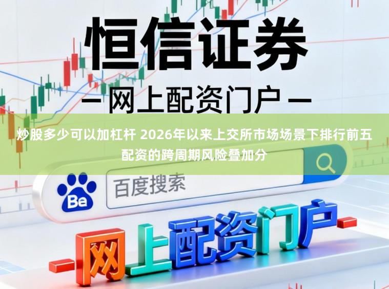 炒股多少可以加杠杆 2026年以来上交所市场场景下排行前五配资的跨周期风险叠加分