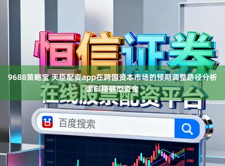 9688策略宝 天臣配资app在跨国资本市场的预期调整路径分析面向稳健型资金