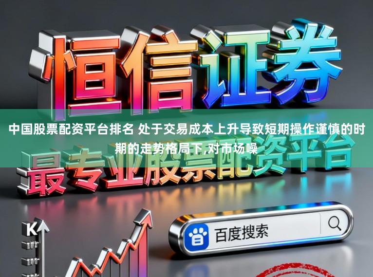 中国股票配资平台排名 处于交易成本上升导致短期操作谨慎的时期的走势格局下，对市场噪