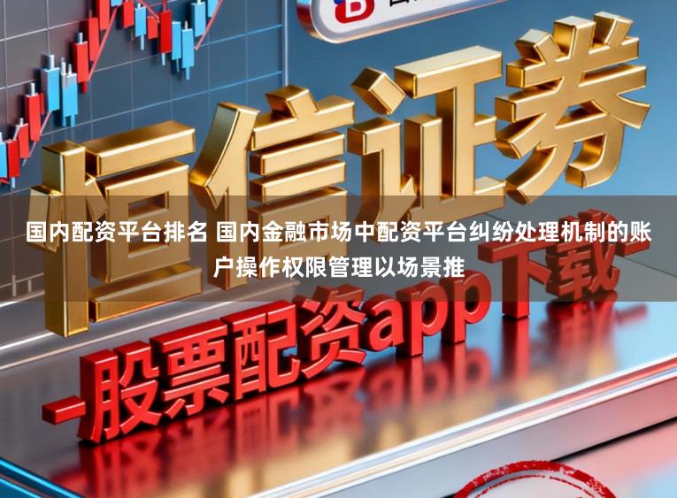 国内配资平台排名 国内金融市场中配资平台纠纷处理机制的账户操作权限管理以场景推