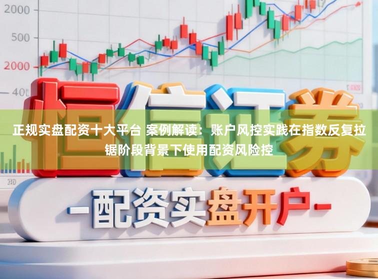 正规实盘配资十大平台 案例解读:账户风控实践在指数反复拉锯阶段背景下使用配资风险控
