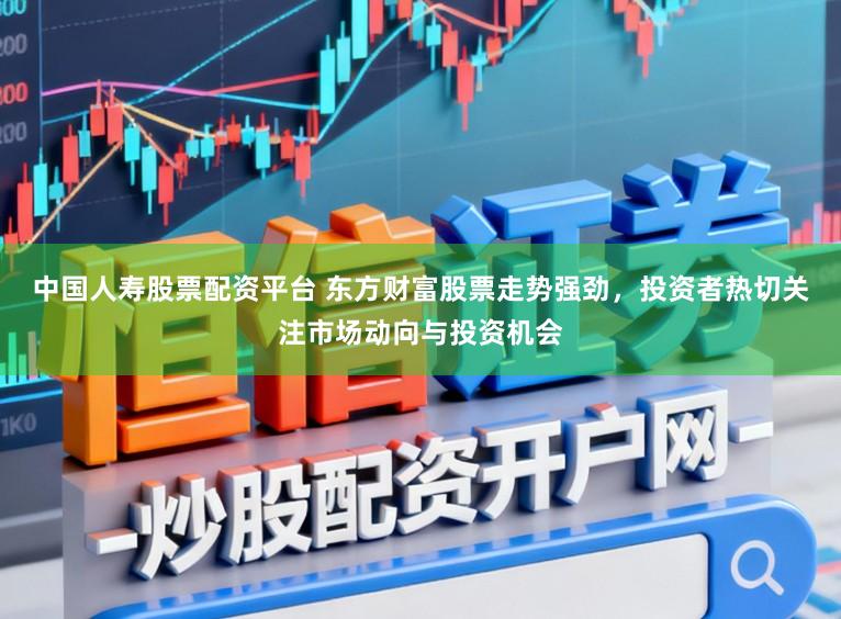 中国人寿股票配资平台 东方财富股票走势强劲,投资者热切关注市场动向与投资机会