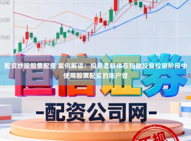配资炒股股票配资 案例解读：投资者群体在指数反复拉锯阶段中使用股票配资的账户管