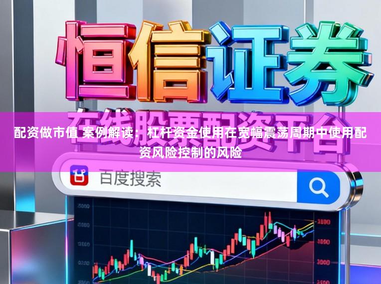 配资做市值 案例解读：杠杆资金使用在宽幅震荡周期中使用配资风险控制的风险